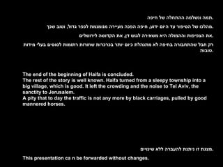 . תמה ונשלמה ההתחלה של חיפה . מהלכו של הסיפור עד היום ידוע ,  חיפה הפכה מעיירה מנומנמת לכפר גדול ,  וטוב שכך . את הצפיפות וההמולה היא משאירה לגוש דן ,  את הקדושה לירושלים . רק חבל שהתחבורה בחיפה לא מתנהלת כיום יותר בכרכרות שחורות רתומות לסוסים בעלי מידות טובות . The end of the beginning of Haifa is concluded. The rest of the story is well known. Haifa turned from a sleepy township into a big village, which is good. It left the crowding and the noise to Tel Aviv, the sanctity to Jerusalem. A pity that to day the traffic is not any more by black carriages, pulled by good mannered horses. . מצגת זו ניתנת להעברה ללא שינויים . This presentation ca n be forwarded without changes. 