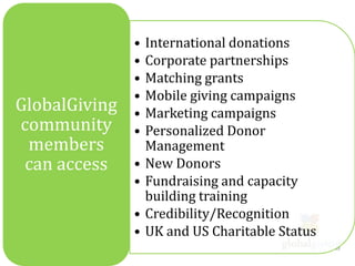 •   International donations
               •   Corporate partnerships
               •   Matching grants
               •   Mobile giving campaigns
GlobalGiving   •   Marketing campaigns
community      •   Personalized Donor
 members           Management
 can access    •   New Donors
               •   Fundraising and capacity
                   building training
               •   Credibility/Recognition
               •   UK and US Charitable Status
 