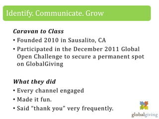 Identify. Communicate. Grow

 Caravan to Class
 • Founded 2010 in Sausalito, CA
 • Participated in the December 2011 Global
   Open Challenge to secure a permanent spot
   on GlobalGiving

 What they did
 • Every channel engaged
 • Made it fun.
 • Said “thank you” very frequently.
 