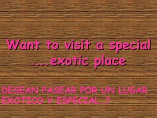 Want to visit a specialWant to visit a special
exotic placeexotic place.….…
DESEAN PASEAR POR UN LUGAR
EXOTICO Y ESPECIAL…?
 