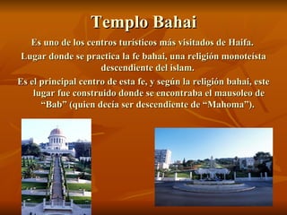 Templo Bahai Es uno de los centros turísticos más visitados de Haifa.  Lugar donde se practica la fe bahai, una religión monoteísta descendiente del islam.  Es el principal centro de esta fe, y según la religión bahai, este lugar fue construido donde se encontraba el mausoleo de “Bab” (quien decía ser descendiente de “Mahoma”).  