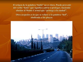 El origen de la palabra “haifa” no es claro. Puede provenir del verbo “hafa” que significa cubrir o proteger, haciendo alusión al Monte Carmel que “protege a la ciudad”.  Otra acepción es la que se refiere a la palabra “hof”, aludiendo a las playas. 