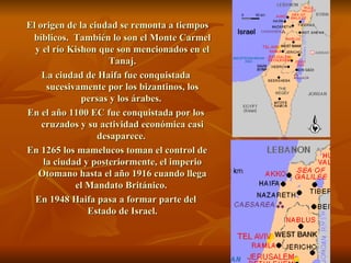 El origen de la ciudad se remonta a tiempos bíblicos.  También lo son el Monte Carmel y el río Kishon que son mencionados en el Tanaj. La ciudad de Haifa fue conquistada sucesivamente por los bizantinos, los persas y los árabes.  En el año 1100 EC fue conquistada por los cruzados y su actividad económica casi desaparece.  En 1265 los mamelucos toman el control de la ciudad y posteriormente, el imperio Otomano hasta el año 1916 cuando llega el Mandato Británico.  En 1948 Haifa pasa a formar parte del Estado de Israel. 