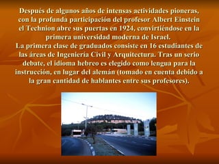 Después de algunos años de intensas actividades pioneras, con la profunda participación del profesor Albert Einstein el Technion abre sus puertas en 1924, convirtiéndose en la primera universidad moderna de Israel.  La primera clase de graduados consiste en 16 estudiantes de las áreas de Ingeniería Civil y Arquitectura. Tras un serio debate, el idioma hebreo es elegido como lengua para la instrucción, en lugar del alemán (tomado en cuenta debido a la gran cantidad de hablantes entre sus profesores). 