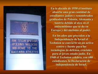 En la década de 1930 el instituto absorbe una gran cantidad de estudiantes judíos y renombrados graduados de Polonia, Alemania y Austria debido al alza en el antisemitismo que se da en Europa y del nazismo al poder.  En los años que preceden a la Independencia de Israel el Technion se convierte en un activo centro y fuente para las tecnologías de defensa, cruciales para el joven estado judío. En 1948 el Technion celebra, con 680 estudiantes, la Declaración de independencia de Israel. 