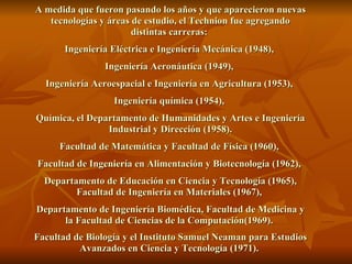 A medida que fueron pasando los años y que aparecieron nuevas tecnologías y áreas de estudio, el Technion fue agregando distintas carreras:  Ingeniería Eléctrica e Ingeniería Mecánica (1948),  Ingeniería Aeronáutica (1949),  Ingeniería Aeroespacial e Ingeniería en Agricultura (1953),  Ingeniería química (1954),  Química, el Departamento de Humanidades y Artes e Ingeniería Industrial y Dirección (1958). Facultad de Matemática y Facultad de Física (1960),  Facultad de Ingeniería en Alimentación y Biotecnología (1962),  Departamento de Educación en Ciencia y Tecnología (1965), Facultad de Ingeniería en Materiales (1967),  Departamento de Ingeniería Biomédica, Facultad de Medicina y la Facultad de Ciencias de la Computación(1969).  Facultad de Biología y el Instituto Samuel Neaman para Estudios Avanzados en Ciencia y Tecnología (1971).   