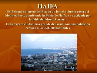 HAIFA Está situada al norte del Estado de Israel, sobre la costa del Mediterráneo, dominando la Bahía de Haifa, y se extiende por la falda del Monte Carmel.  Es la tercera ciudad más grande de Israel, con una población cercana a los 270.000 habitantes. 