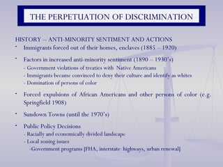 HISTORY -- ANTI-MINORITY SENTIMENT AND ACTIONS Immigrants forced out of their homes, enclaves (1885 – 1920)  Factors in increased anti-minority sentiment (1890 – 1930’s)  - Government violations of treaties with  Native Americans - Immigrants became convinced to deny their culture and identify as whites  - Domination of persons of color Forced expulsions of African Americans and other persons of color (e.g. Springfield 1908) Sundown Towns (until the 1970’s) Public Policy Decisions  - Racially and economically divided landscape - Local zoning issues   -Government programs [FHA, interstate  highways, urban renewal] THE PERPETUATION OF DISCRIMINATION 