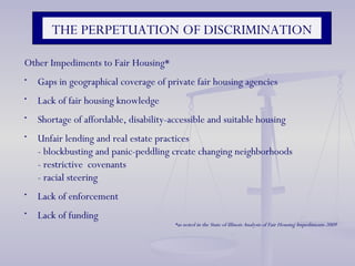 Other Impediments to Fair Housing* Gaps in geographical coverage of private fair housing agencies Lack of fair housing knowledge Shortage of affordable, disability-accessible and suitable housing Unfair lending and real estate practices - blockbusting and panic-peddling create changing neighborhoods - restrictive  covenants - racial steering Lack of enforcement Lack of funding *as noted in the State of Illinois Analysis of Fair Housing Impediments 2009 THE PERPETUATION OF DISCRIMINATION 