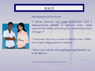RACE Discrimination & Foreclosure African American and Latino homeowners hold a disproportionate amount of high–cost loans, which represent the riskiest and most poorly underwritten home mortgages.* Foreclosure has been a result of defaulted loans (ARM), loss of equity (high payments to lenders) Metro areas with the most significant racial disparities are in the Midwest. * recent study by National Community Investment Network 