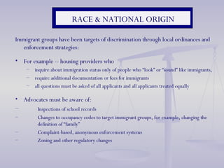 RACE & NATIONAL ORIGIN Immigrant groups have been targets of discrimination through local ordinances and enforcement strategies: For example -- housing providers who  inquire about immigration status only of people who “look” or “sound” like immigrants,  require additional documentation or fees for immigrants all questions must be asked of all applicants and all applicants treated equally Advocates must be aware of: Inspections of school records Changes to occupancy codes to target immigrant groups, for example, changing the  definition of “family” Complaint-based, anonymous enforcement systems Zoning and other regulatory changes  
