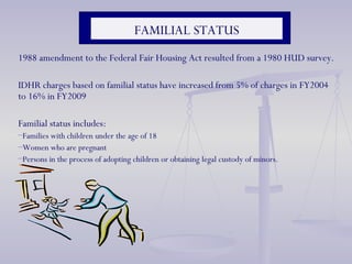 1988 amendment to the Federal Fair Housing Act resulted from a 1980 HUD survey. IDHR charges based on familial status have increased from 5% of charges in FY2004 to 16% in FY2009 Familial status includes: Families with children under the age of 18 Women who are pregnant Persons in the process of adopting children or obtaining legal custody of minors. FAMILIAL STATUS 
