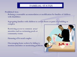 Prohibited Acts: Refusing a reasonable accommodation or modification for families of children with disabilities  Segregating families with children to certain floors or parts of a building or complex Restricting access to common  areas/ amenities such as swimming pools or  community rooms Harassing of bi-racial couples  Discouraging home seekers by failing to mention amenities or mentioning problems  FAMILIAL STATUS 