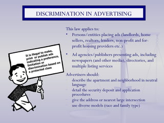 This law applies to: Persons/entities placing ads (landlords, home sellers, realtors, lenders, non-profit and for-profit housing providers etc.) Ad agencies/publishers presenting ads, including newspapers (and other media), directories, and multiple listing services Advertisers should:  describe the apartment and neighborhood in neutral language detail the security deposit and application procedures give the address or nearest large intersection use diverse models (race and family type) DISCRIMINATION IN ADVERTISING It is illegal to make, print  or publish ads indicating a preference, limitation or discrimination based on a protected class 