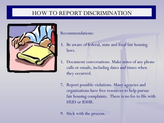HOW TO REPORT DISCRIMINATION Recommendations: Be aware of federal, state and local fair housing laws. Document conversations. Make notes of any phone calls or emails, including dates and times when they occurred. Report possible violations. Many agencies and organizations have free resources to help pursue fair housing complaints.  There is no fee to file with HUD or IDHR. Stick with the process. 