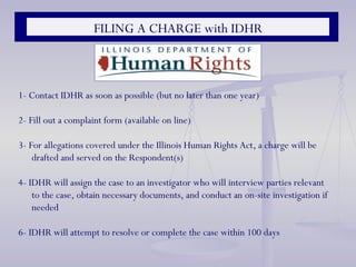FILING A CHARGE with IDHR 1- Contact IDHR as soon as possible (but no later than one year) 2- Fill out a complaint form (available on line) 3- For allegations covered under the Illinois Human Rights Act, a charge will be drafted and served on the Respondent(s) 4- IDHR will assign the case to an investigator who will interview parties relevant to the case, obtain necessary documents, and conduct an on-site investigation if needed 6- IDHR will attempt to resolve or complete the case within 100 days 