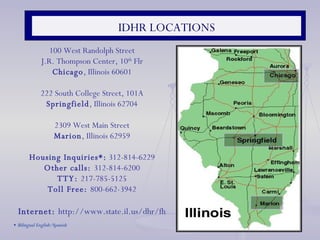 IDHR LOCATIONS 100 West Randolph Street J.R. Thompson Center, 10 th  Flr Chicago , Illinois 60601   222 South College Street, 101A Springfield , Illinois 62704   2309 West Main Street Marion , Illinois 62959 Housing Inquiries*:  312-814-6229 Other calls:  312-814-6200 TTY:  217-785-5125 Toll Free:  800-662-3942 Internet:  http://www.state.il.us/dhr/fh *  Bilingual English/Spanish  