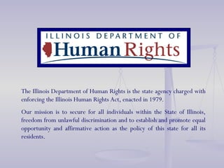 The Illinois Department of Human Rights is the state agency charged with enforcing the Illinois Human Rights Act, enacted in 1979. Our mission is to secure for all individuals within the State of Illinois, freedom from unlawful discrimination and to establish and promote equal opportunity and affirmative action as the policy of this state for all its residents. 