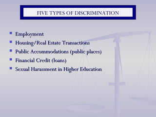FIVE TYPES OF DISCRIMINATION Employment Housing/Real Estate Transactions Public Accommodations (public places) Financial Credit (loans) Sexual Harassment in Higher Education 