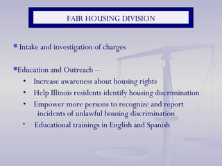 FAIR HOUSING DIVISION Intake and investigation of charges Education and Outreach –  •  Increase awareness about housing rights  •  H elp Illinois residents identify housing discrimination •  Empower more persons to recognize and report    incidents of unlawful housing discrimination Educational trainings in English and Spanish  