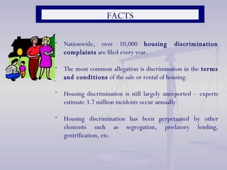 Nationwide, over 10,000  housing discrimination complaints  are filed every year.  The most common allegation is discrimination in the  terms and conditions  of the sale or rental of housing.  Housing discrimination is still largely unreported – experts estimate 3.7 million incidents occur annually Housing discrimination has been perpetuated by other elements such as segregation, predatory lending, gentrification, etc.  FACTS 