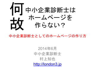 中小企業診断士としてのホームページの作り方
2014年6月
中小企業診断士
村上知也
http://london3.jp
中小企業診断士は
ホームページを
作らない？
何
故
 