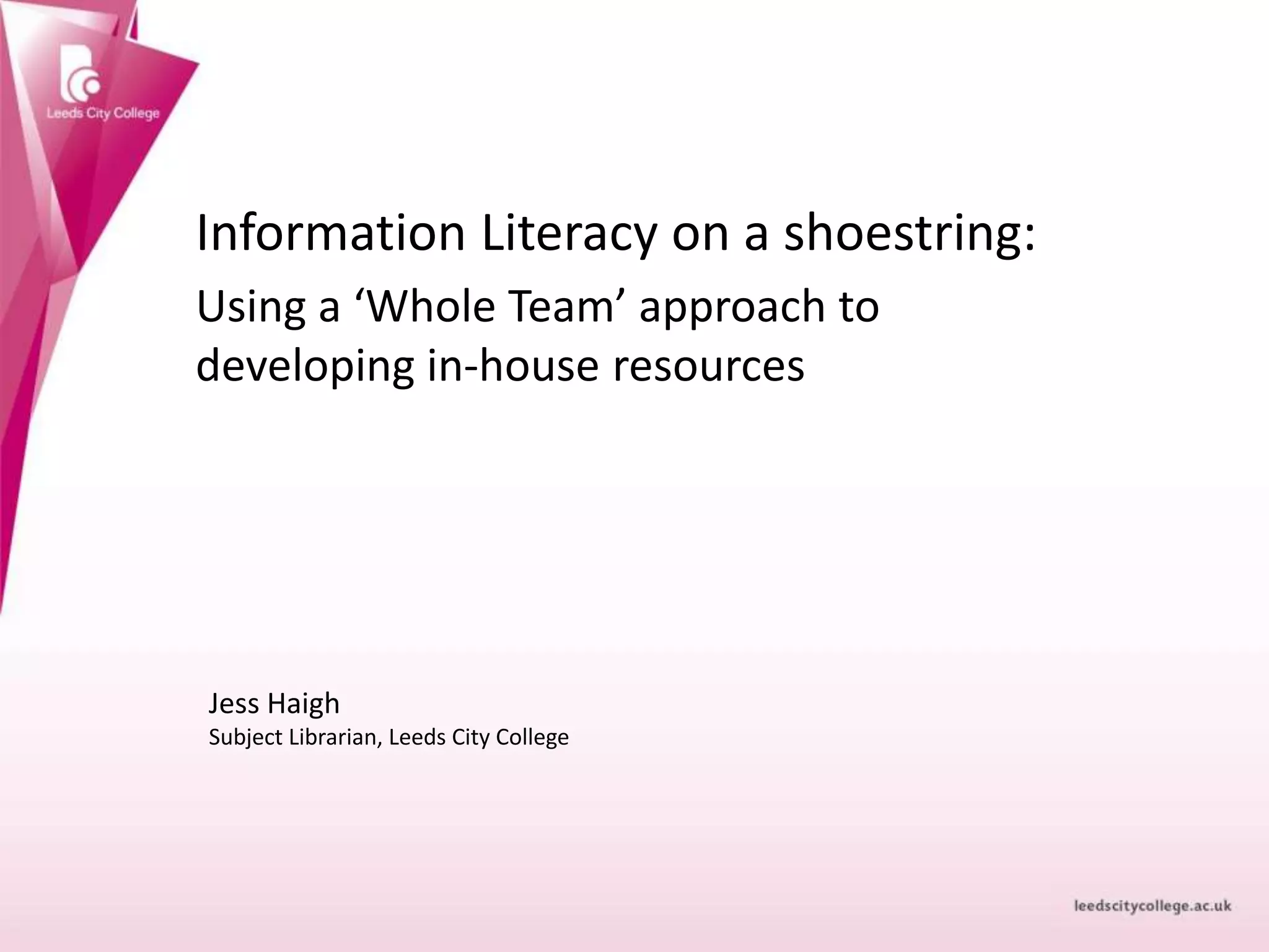 Information Literacy on a shoestring:
Using a ‘Whole Team’ approach to
developing in-house resources
Jess Haigh
Subject Librarian, Leeds City College