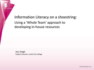 Information Literacy on a shoestring:
Using a ‘Whole Team’ approach to
developing in-house resources
Jess Haigh
Subject Librarian, Leeds City College
 