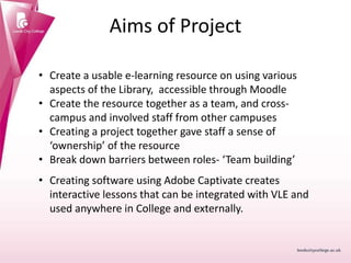 Aims of Project
• Create a usable e-learning resource on using various
aspects of the Library, accessible through Moodle
• Create the resource together as a team, and cross-
campus and involved staff from other campuses
• Creating a project together gave staff a sense of
‘ownership’ of the resource
• Break down barriers between roles- ‘Team building’
• Creating software using Adobe Captivate creates
interactive lessons that can be integrated with VLE and
used anywhere in College and externally.