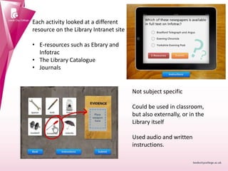 Each activity looked at a different
resource on the Library Intranet site
• E-resources such as Ebrary and
Infotrac
• The Library Catalogue
• Journals
Not subject specific
Could be used in classroom,
but also externally, or in the
Library itself
Used audio and written
instructions.