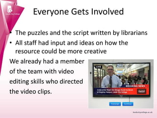 Everyone Gets Involved
• The puzzles and the script written by librarians
• All staff had input and ideas on how the
resource could be more creative
We already had a member
of the team with video
editing skills who directed
the video clips.