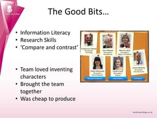 The Good Bits…
• Information Literacy
• Research Skills
• ‘Compare and contrast’
• Team loved inventing
characters
• Brought the team
together
• Was cheap to produce