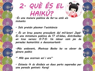 -És una manera poètica de fer-se amb els
instants
- Sols pretén plasmar l’existència
- És un breu poema procedent del mil·lenari Japó.
És una miniatura poètica de 17 síl·labes, distribuïdes
en tres versos: 5-7-5. Va nàixer com joc de
paraules humorístic o desconcertant.
-Més endavant, Mastsuo Basho ho va elevar de
gènere poètic
‘’ Allò que ocorreix ací i ara’’
- Octavio  és divideix en dues parts separades per
una paraula ganivet: Kereji
 