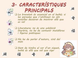  La brevetat és essencial en el haikú; si
les paraules que s’utilitzen no són
senzilles deixaran de mostrar allò que
es vol
 Literatura; no és una exhibició
literària, no ha de contenir metàfores
i figures poètiques
 No ha de parlar d’autors, sinó del
món
 Hem de tindre el cor d’un xiquet, un
haikú és allò que vol que siga.
 