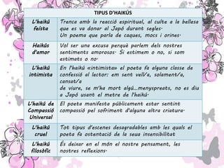 TIPUS D’HAIKÚS
L'haikú
feísta
Trenca amb la reacció espiritual, al culte a la bellesa
que es va donar al Japó durant segles.
Un poema que parla de caques, mocs i orines.
Haikús
d'amor
Vol ser una excusa perquè parlem dels nostres
sentiments amorosos. Si estimem o no, si som
estimats o no.
L'haikú
intimista
En l'haikú «intimista» el poeta fa alguna classe de
confessió al lector: em sent vell/a, solament/a,
cansat/a
de viure, se m'ha mort algú…menyspreats, no es diu
a Japó usant el metre de l'haikú.
L'haikú de
Compassió
Universal
El poeta manifesta públicament estar sentint
compassió pel sofriment d'alguna altra criatura.
L'haikú
cruel
Tot tipus d'escenes desagradables amb les quals el
poeta fa ostentació de la seua insensibilitat
L'haikú
filosòfic
És deixar en el món el nostre pensament, les
nostres reflexions.
 