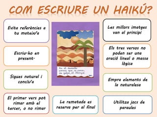 La rematada es
reserva per al final
Les millors imatges
van al principi
Els tres versos no
poden ser una
oració lineal o massa
lògica
Sigues natural i
concís/a
Escriu-ho en
present.
El primer vers pot
rimar amb el
tercer, o no rimar
Evita referències a
tu mateix/a
Utilitza jocs de
paraules
Empra elements de
la naturalesa
 