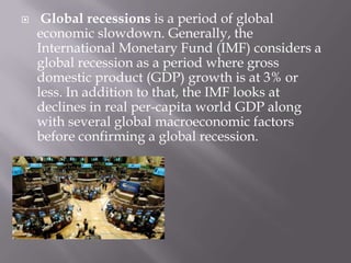 

Global recessions is a period of global
economic slowdown. Generally, the
International Monetary Fund (IMF) considers a
global recession as a period where gross
domestic product (GDP) growth is at 3% or
less. In addition to that, the IMF looks at
declines in real per-capita world GDP along
with several global macroeconomic factors
before confirming a global recession.

 