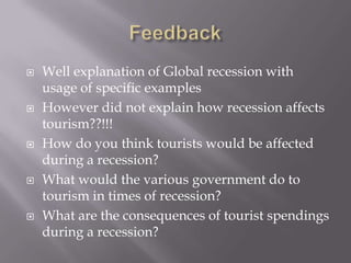 









Well explanation of Global recession with
usage of specific examples
However did not explain how recession affects
tourism??!!!
How do you think tourists would be affected
during a recession?
What would the various government do to
tourism in times of recession?
What are the consequences of tourist spendings
during a recession?

 