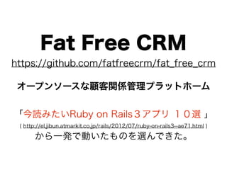 Fat Free CRM
https://github.com/fatfreecrm/fat_free_crm

 オープンソースな顧客関係管理プラットホーム


「今読みたいRuby on Rails３アプリ １０選 」
 ( http://el.jibun.atmarkit.co.jp/rails/2012/07/ruby-on-rails3--ae71.html )

      から一発で動いたものを選んできた。
 