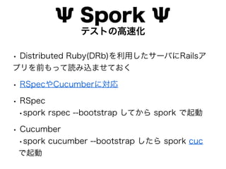 Ψ Spork Ψ
               テストの高速化

• Distributed Ruby(DRb)を利用したサーバにRailsア
プリを前もって読み込ませておく

• RSpecやCucumberに対応
• RSpec
 •spork rspec --bootstrap してから spork で起動
• Cucumber
 •spork cucumber --bootstrap したら spork cuc
 で起動
 