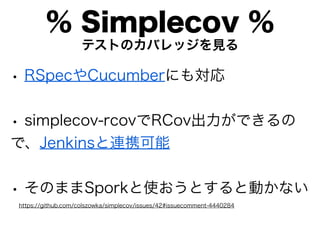 % Simplecov %
                    テストのカバレッジを見る

• RSpecやCucumberにも対応

• simplecov-rcovでRCov出力ができるの
で、Jenkinsと連携可能


• そのままSporkと使おうとすると動かない
https://github.com/colszowka/simplecov/issues/42#issuecomment-4440284
 