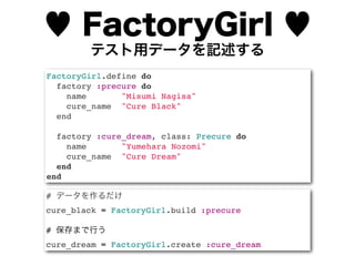♥ FactoryGirl ♥
        テスト用データを記述する
FactoryGirl.define do
  factory :precure do
    name       "Misumi Nagisa"
    cure_name "Cure Black"
  end

  factory :cure_dream, class: Precure do
    name       "Yumehara Nozomi"
    cure_name "Cure Dream"
  end
end

# データを作るだけ
cure_black = FactoryGirl.build :precure

# 保存まで行う
cure_dream = FactoryGirl.create :cure_dream
 