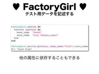 ♥ FactoryGirl ♥
          テスト用データを記述する


FactoryGirl.define do
  factory :precure do
    base_name "Peach"
    cure_name "Cure #{base_name}"
  end
end

FactoryGirl.build(:precure, base_name:”Pine”).cure_name
#=> “Cure Pine”



     他の属性に依存することもできる
 