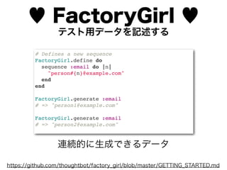 ♥ FactoryGirl ♥
                 テスト用データを記述する

         # Defines a new sequence
         FactoryGirl.define do
           sequence :email do |n|
             "person#{n}@example.com"
           end
         end

         FactoryGirl.generate :email
         # => "person1@example.com"

         FactoryGirl.generate :email
         # => "person2@example.com"



                 連続的に生成できるデータ

https://github.com/thoughtbot/factory_girl/blob/master/GETTING_STARTED.md
 