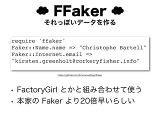 ☁ FFaker ☁
         それっぽいデータを作る

require 'ffaker'
Faker::Name.name => "Christophe Bartell"
Faker::Internet.email =>
"kirsten.greenholt@corkeryfisher.info"

             https://github.com/EmmanuelOga/ﬀaker




• FactoryGirl とかと組み合わせて使う
• 本家の Faker より20倍早いらしい
 