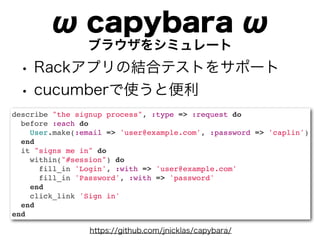 ω capybara ω
                ブラウザをシミュレート
 • Rackアプリの結合テストをサポート
 • cucumberで使うと便利
describe "the signup process", :type => :request do
  before :each do
    User.make(:email => 'user@example.com', :password => 'caplin')
  end
  it "signs me in" do
    within("#session") do
      fill_in 'Login', :with => 'user@example.com'
      fill_in 'Password', :with => 'password'
    end
    click_link 'Sign in'
  end
end

                 https://github.com/jnicklas/capybara/
 