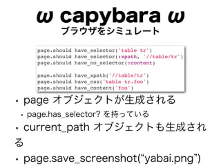 ω capybara ω
           ブラウザをシミュレート
    page.should have_selector('table tr')
    page.should have_selector(:xpath, '//table/tr')
    page.should have_no_selector(:content)

    page.should have_xpath('//table/tr')
    page.should have_css('table tr.foo')
    page.should have_content('foo')

• page オブジェクトが生成される
 • page.has_selector? を持っている
• current_path オブジェクトも生成され
る
• page.save_screenshot( yabai.png )
 