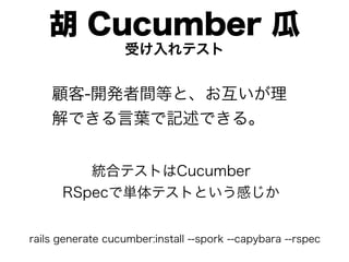 胡 Cucumber 瓜
                   受け入れテスト


    顧客-開発者間等と、お互いが理
    解できる言葉で記述できる。


         統合テストはCucumber
      RSpecで単体テストという感じか


rails generate cucumber:install --spork --capybara --rspec
 