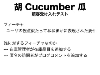 胡 Cucumber 瓜
       顧客受け入れテスト

フィーチャ
 ユーザの視点似たっておおまかに表現された要件


誰に対するフィーチャなのか
--- 在庫管理者が在庫品目を追加する
--- 匿名の訪問者がブログコメントを追加する
 