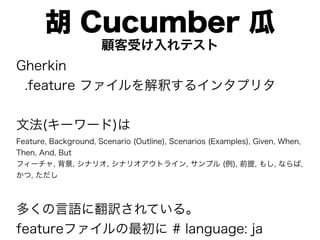 胡 Cucumber 瓜
                      顧客受け入れテスト
Gherkin
 .feature ファイルを解釈するインタプリタ


文法(キーワード)は
Feature, Background, Scenario (Outline), Scenarios (Examples), Given, When,
Then, And, But
フィーチャ, 背景, シナリオ, シナリオアウトライン, サンプル (例), 前提, もし, ならば,
かつ, ただし



多くの言語に翻訳されている。
featureファイルの最初に # language: ja
 